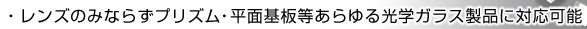 レンズのみならずプリズム・平面基板等あらゆる光学ガラス製品に対応可能